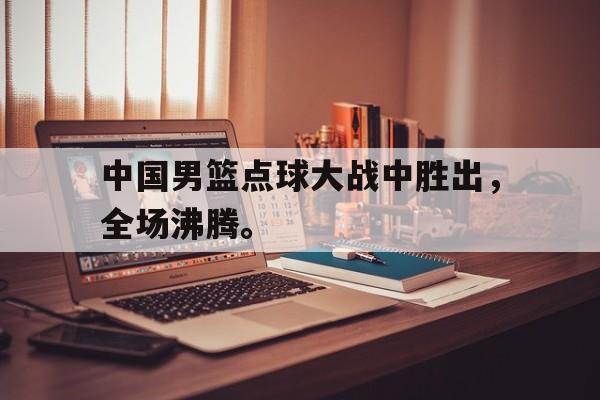 中国男篮点球大战中胜出，全场沸腾。